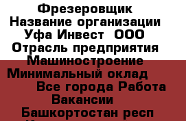 Фрезеровщик › Название организации ­ Уфа-Инвест, ООО › Отрасль предприятия ­ Машиностроение › Минимальный оклад ­ 55 000 - Все города Работа » Вакансии   . Башкортостан респ.,Караидельский р-н